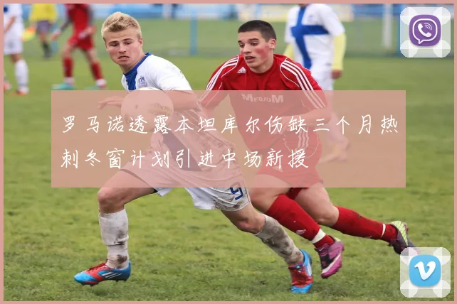 罗马诺透露本坦库尔伤缺三个月热刺冬窗计划引进中场新援