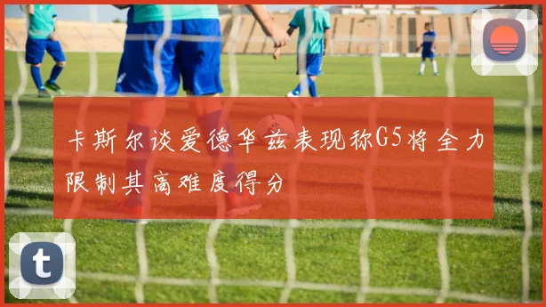 卡斯尔谈爱德华兹表现称G5将全力限制其高难度得分