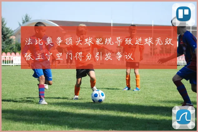 法比奥争顶头球犯规导致进球无效张玉宁空门得分引发争议