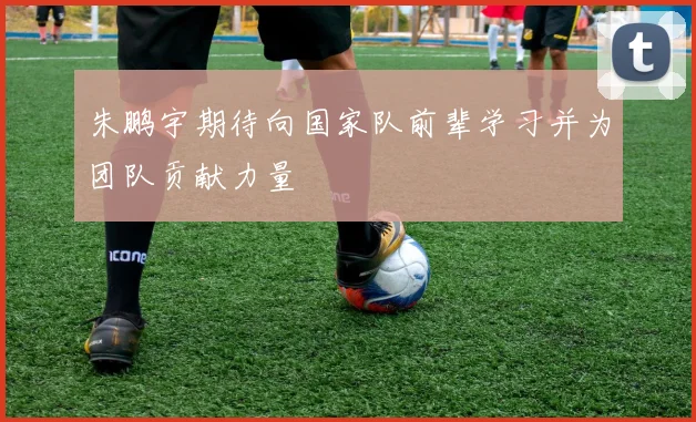 朱鹏宇期待向国家队前辈学习并为团队贡献力量