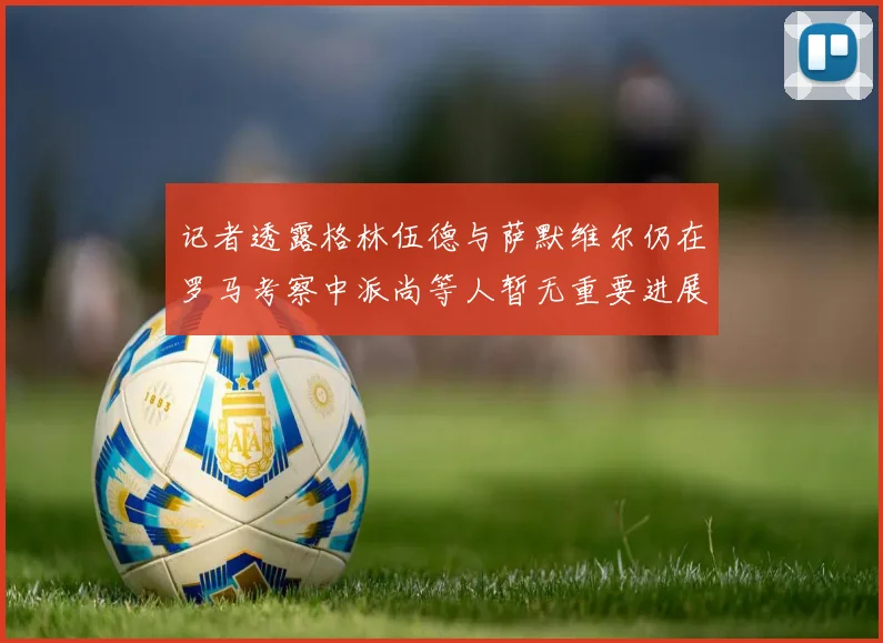 记者透露格林伍德与萨默维尔仍在罗马考察中派尚等人暂无重要进展消息