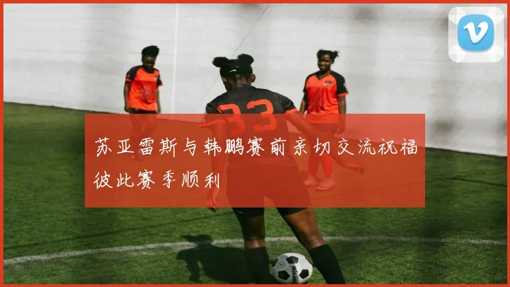 苏亚雷斯与韩鹏赛前亲切交流祝福彼此赛季顺利