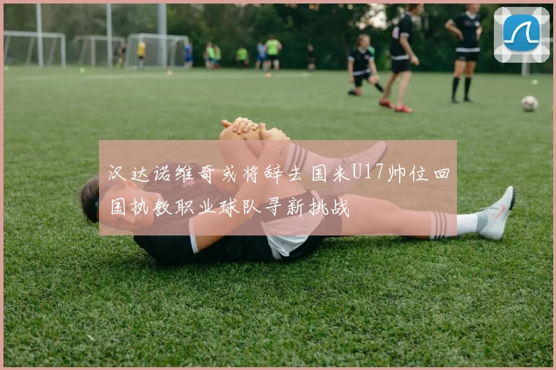 汉达诺维奇或将辞去国米U17帅位回国执教职业球队寻新挑战