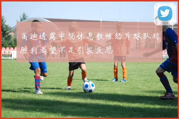 高迪透露中场休息教练怒斥球队对胜利渴望不足引发反思