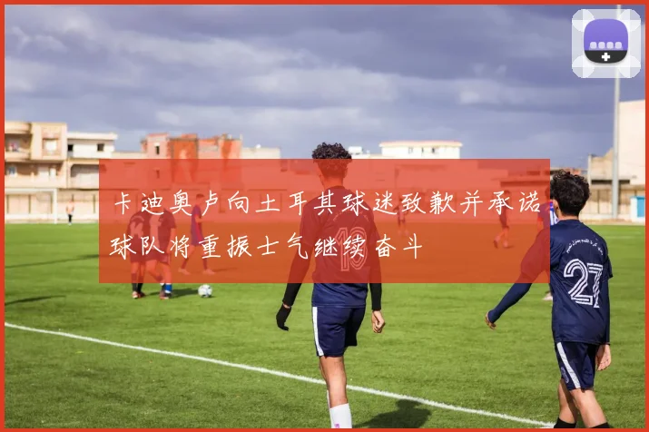 卡迪奥卢向土耳其球迷致歉并承诺球队将重振士气继续奋斗