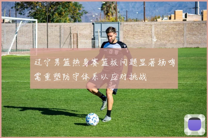 辽宁男篮热身赛篮板问题显著杨鸣需重塑防守体系以应对挑战