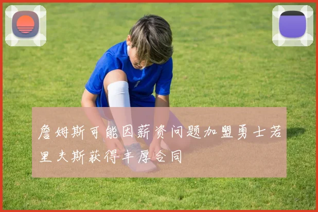 詹姆斯可能因薪资问题加盟勇士若里夫斯获得丰厚合同