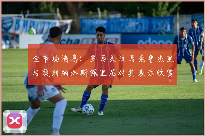 全市场消息：罗马关注马竞鲁杰里与莫利纳加斯佩里尼对其表示欣赏