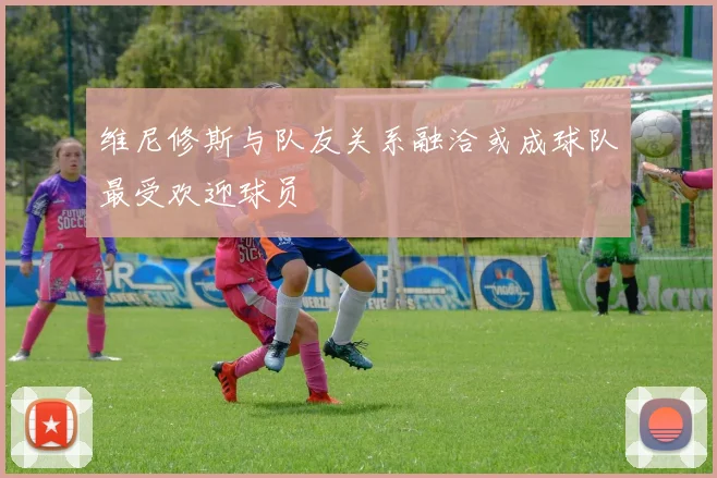 维尼修斯与队友关系融洽或成球队最受欢迎球员
