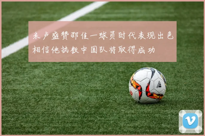 米卢盛赞邵佳一球员时代表现出色相信他执教中国队将取得成功