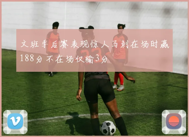 文班季后赛表现惊人马刺在场时赢188分不在场仅输3分