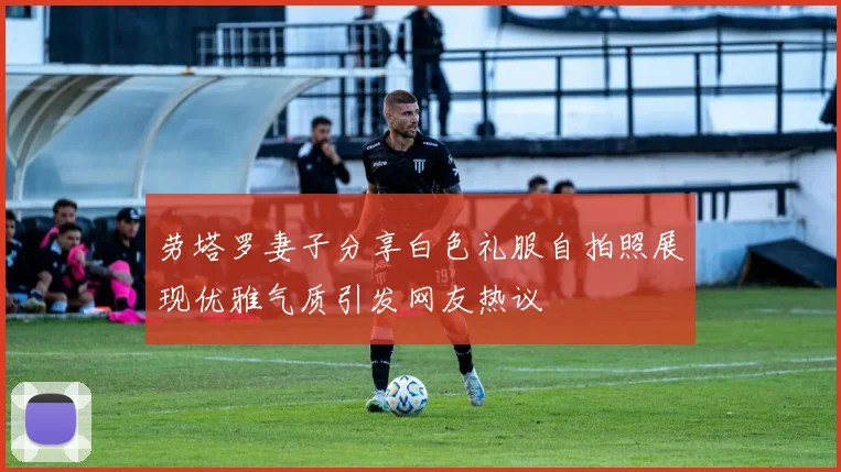 劳塔罗妻子分享白色礼服自拍照展现优雅气质引发网友热议