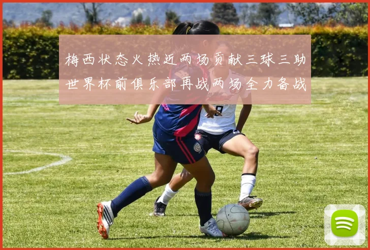 梅西状态火热近两场贡献三球三助世界杯前俱乐部再战两场全力备战大赛