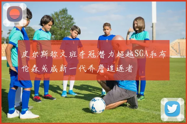 皮尔斯称文班夺冠潜力超越SGA和布伦森或成新一代乔詹追逐者