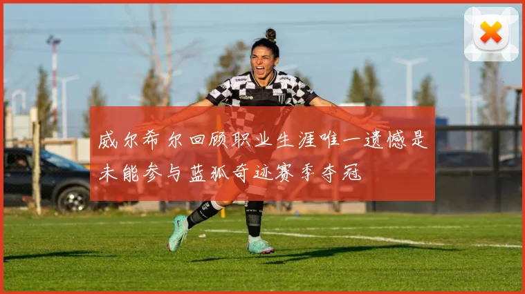 威尔希尔回顾职业生涯唯一遗憾是未能参与蓝狐奇迹赛季夺冠