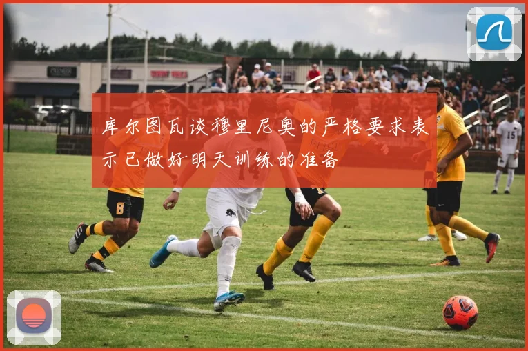 库尔图瓦谈穆里尼奥的严格要求表示已做好明天训练的准备