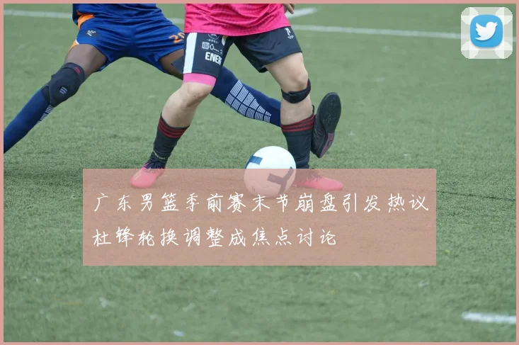 广东男篮季前赛末节崩盘引发热议杜锋轮换调整成焦点讨论