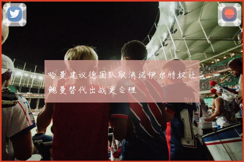 哈曼建议德国队取消诺伊尔特权让鲍曼替代出战更合理