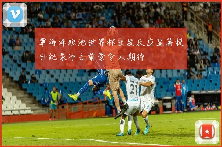 覃海洋短池世界杯出发反应显著提升纪录冲击前景令人期待