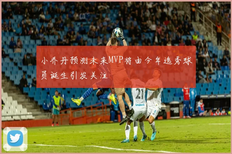 小乔丹预测未来MVP将由今年选秀球员诞生引发关注
