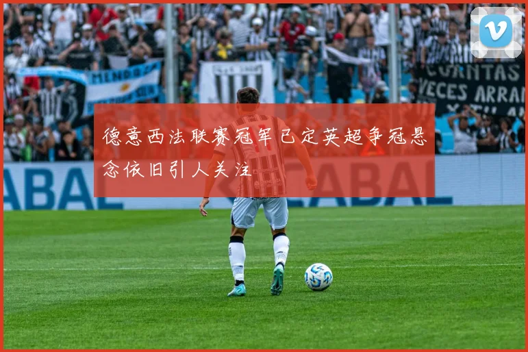 德意西法联赛冠军已定英超争冠悬念依旧引人关注