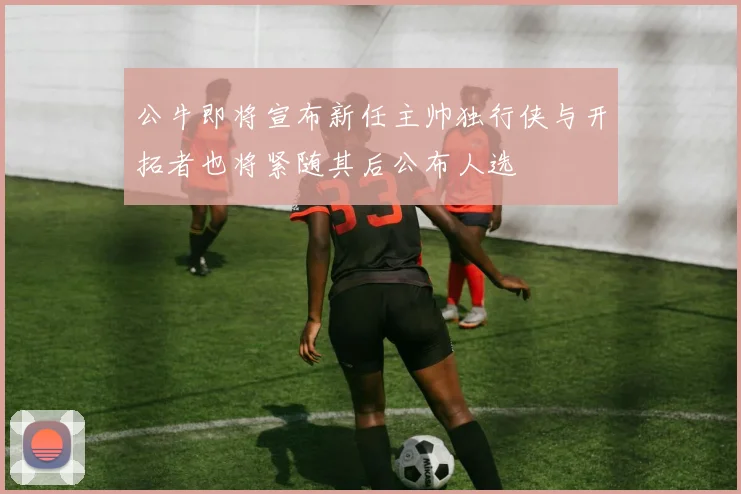 公牛即将宣布新任主帅独行侠与开拓者也将紧随其后公布人选