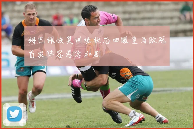 姆巴佩恢复训练状态回暖皇马欧冠首发阵容悬念加剧