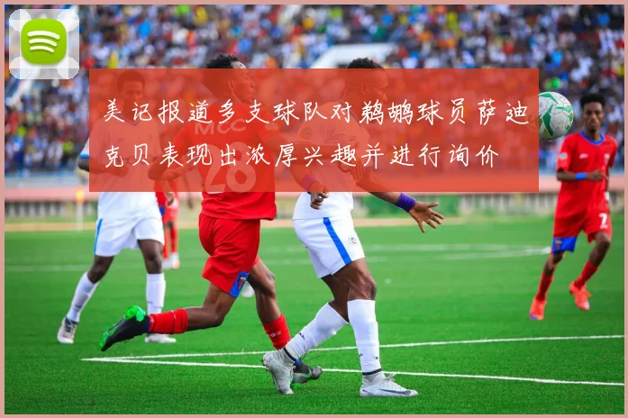 美记报道多支球队对鹈鹕球员萨迪克贝表现出浓厚兴趣并进行询价