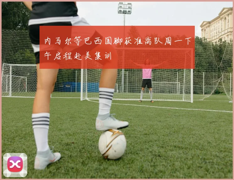 内马尔等巴西国脚获准离队周一下午启程赴美集训