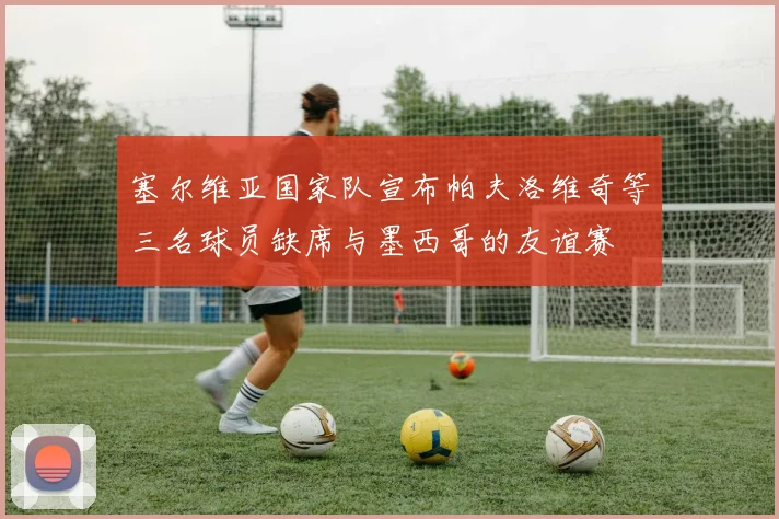 塞尔维亚国家队宣布帕夫洛维奇等三名球员缺席与墨西哥的友谊赛